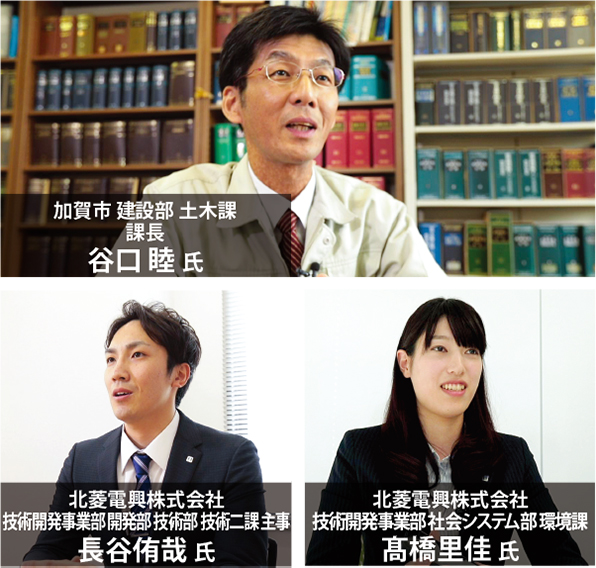 加賀市 建設部 土木課課長 谷口 睦 氏 北菱電興株式会社 技術開発事業部 開発部 技術部 技術二課 主事 長谷侑哉 氏 北菱電興株式会社 技術開発事業部 社会システム部 環境課 髙橋里佳 氏