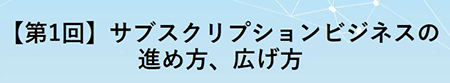 【第1回】サブスクリプションビジネスの進め方、広げ方 【第1回】サブスクリプションビジネスの進め方、広げ方