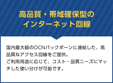 高品質・帯域確保型のインターネット回線　国内最大級のOCNバックボーンに連結した、高品質なアクセス回線をご提供。 ご利用用途に応じて、コスト・品質ニーズにマッチした使い分けが可能です。