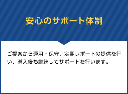 安心のサポート体制　ご提案から運用・保守、定期レポートの提供を行い、導入後も継続してサポートを行います。