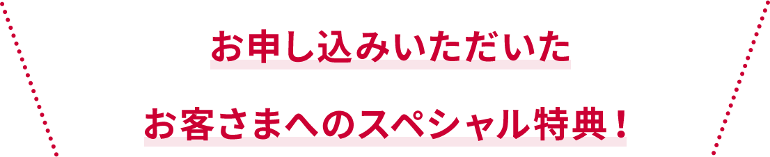 お申し込みいただいた お客さまだけのスペシャル特典！