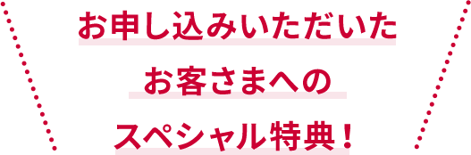 お申し込みいただいた お客さまだけのスペシャル特典！