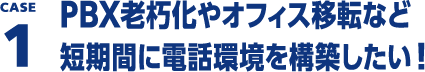 CASE1 PBX老朽化やオフィス移転など短期間に電話環境を構築したい！