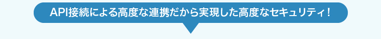 API接続による高度な連携だから実現した高度なセキュリティ！