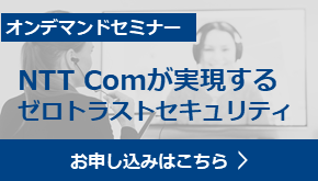オンデマンドセミナー　NTT Comが実現するゼロトラストセキュリティ　お申し込みはこちら　Webinarアーカイブ