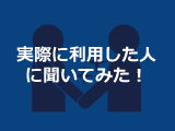 実際に利用した人に聞いてみた！