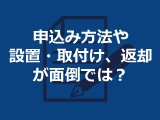 お申し込み方法や設置・取付け、返却が面倒ではないですか？