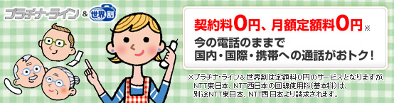 プラチナ・ライン&世界割 契約料0円、月額定額料0円※ 今の電話のままで国内・国際・携帯への通話がおトク! ※プラチナ・ライン&世界割は定額料0円のサービスとなりますが、NTT東日本、NTT西日本の回線使用料(基本料)は、別途NTT東日本、NTT西日本より請求されます。