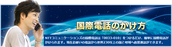 NTTコミュニケーションズの国際電話は「0033-010」をつけるだけ、簡単に国際電話がかけられます。現在お使いの電話から世界230以上の国と地域へ直接通話ができます。