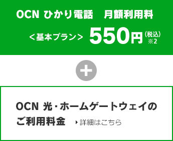 OCN ひかり電話月額利用料<基本プラン>500円(税込550円)※2 + OCN 光・ホームゲートウェイのご利用料金 詳細はこちら