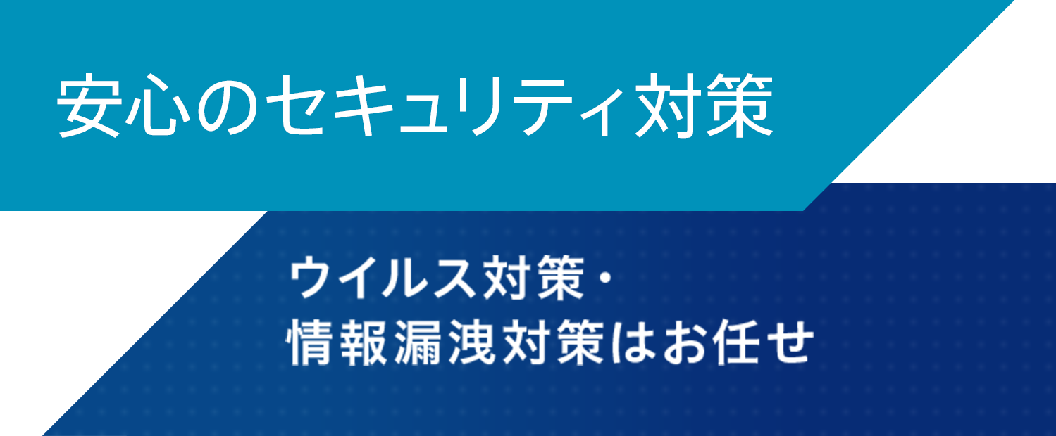 安心のセキュリティ対策 ウイルス対策・情報漏洩対策はお任せ