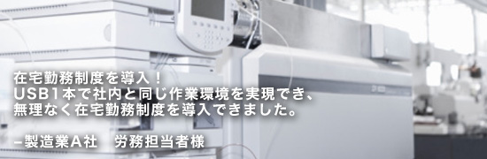 ex01main 在宅勤務制度を導入!USB1本で社内と同じ作業環境を実現でき、無理なく在宅勤務制度を導入できました。─製造業A社 労務担当者様