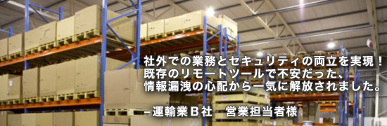 ex02main 社外での業務とセキュリティの両立を実現!既存のリモートツールで不安だった、情報漏洩の心配から一気に解放されました。運輸業B社 営業担当者様