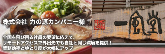 ex09main 株式会社 力の源カンパニー様 全国を飛び回る社員の要望に応えて、リモートアクセスで外出先でも自社と同じ環境を提供!業務効率とゆとり度が大幅にアップ