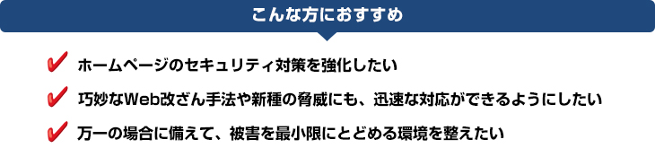 service_webcheck_img04 こんな方におすすめ:ホームページのセキュリティ対策を強化したい、巧妙なWeb改ざん手法や新種の脅威にも、迅速な対応ができるようにしたい、万一の場合に備えて、被害を最小限にとどめる環境を整えたい