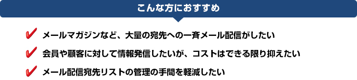 service_maildelivery_img01 こんな方におすすめ:メールマガジンなど、大量の宛先への一斉メール配信がしたい、会員や顧客に対して情報発信したいが、コストはできる限り抑えたい、メール配信宛先リストの管理の手間を軽減したい