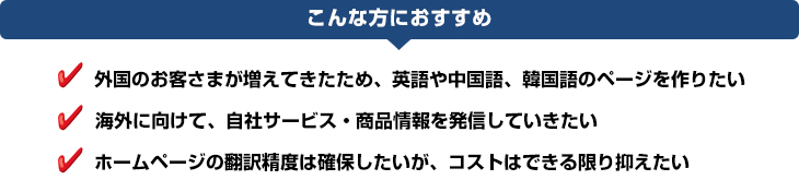 service_translate_img01 こんな方におすすめ:外国のお客さまが増えてきたため、英語や中国語、韓国語のページを作りたい、海外に向けて、自社サービス・商品情報を発信していきたい、ホームページの翻訳精度は確保したいが、コストはできる限り抑えたい